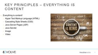 #evolverocks 7
KEY PRINCIPLES – EVERYTHING IS
CONTENT
 Everything is content!
 Hyper Text Markup Language (HTML)
 Cascading Style Sheets (CSS)
 Java Server Pages (JSP)
 Java Servlet
 Image
 Video
 