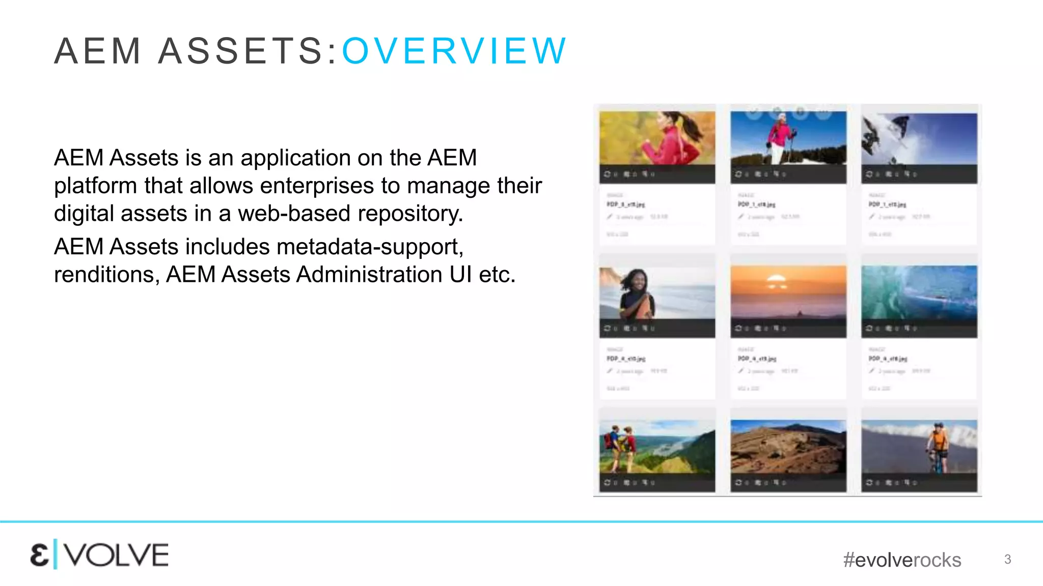 #evolverocks 3
AEM Assets is an application on the AEM
platform that allows enterprises to manage their
digital assets in a web-based repository.
AEM Assets includes metadata-support,
renditions, AEM Assets Administration UI etc.
AEM ASSETS:OVERVIEW
 
