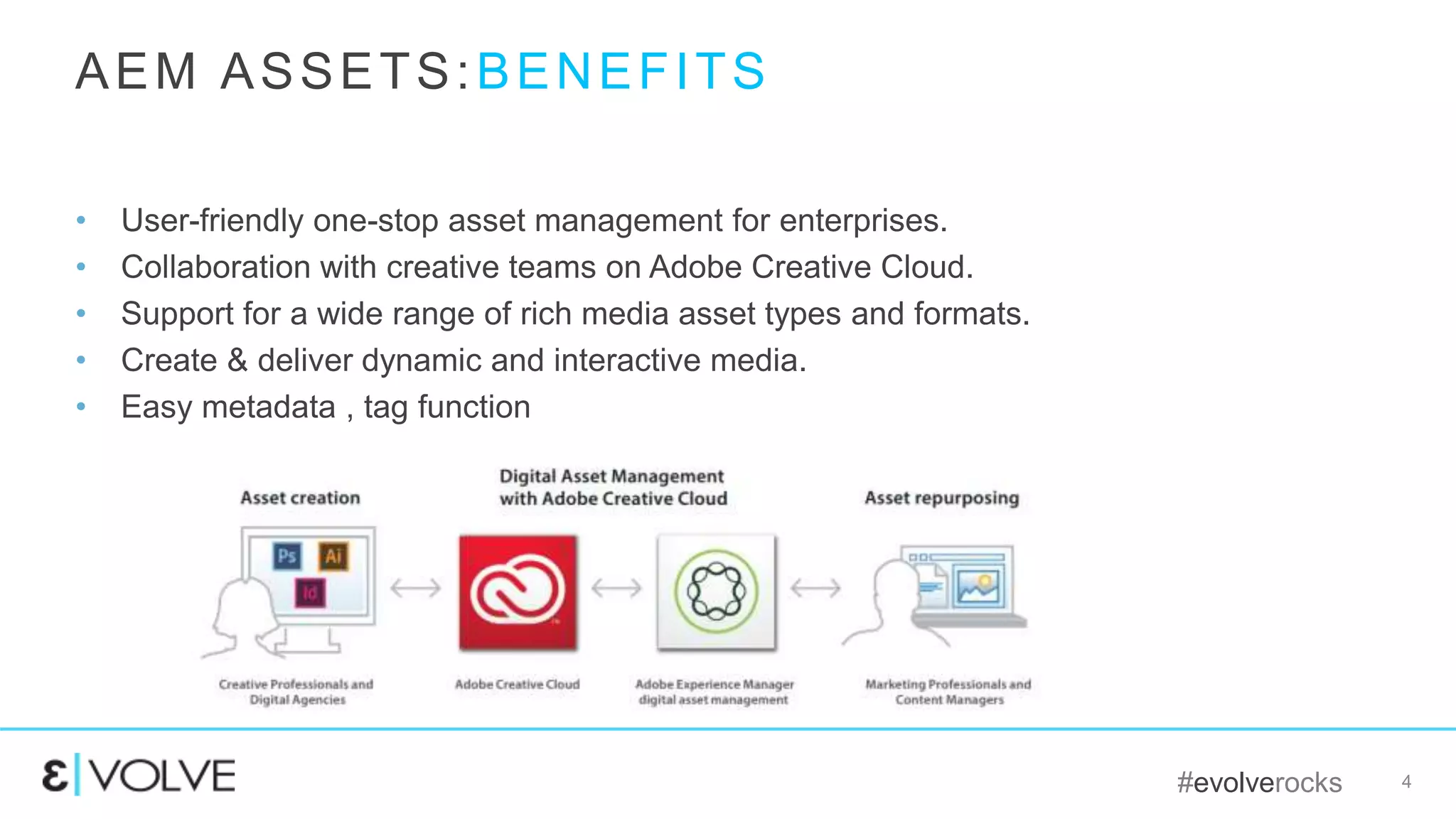 #evolverocks 4
• User-friendly one-stop asset management for enterprises.
• Collaboration with creative teams on Adobe Creative Cloud.
• Support for a wide range of rich media asset types and formats.
• Create & deliver dynamic and interactive media.
• Easy metadata , tag function
AEM ASSETS:BENEFITS
 