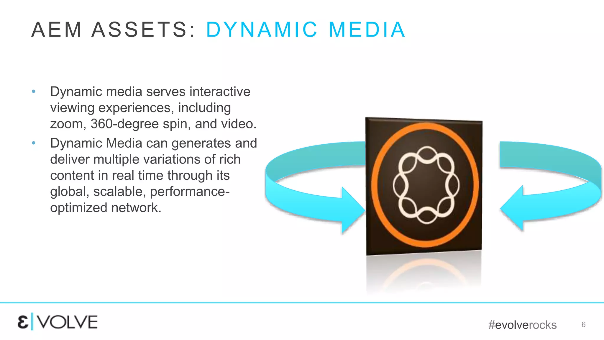 #evolverocks 6
• Dynamic media serves interactive
viewing experiences, including
zoom, 360-degree spin, and video.
• Dynamic Media can generates and
deliver multiple variations of rich
content in real time through its
global, scalable, performance-
optimized network.
AEM ASSETS: DYNAMIC MEDIA
 