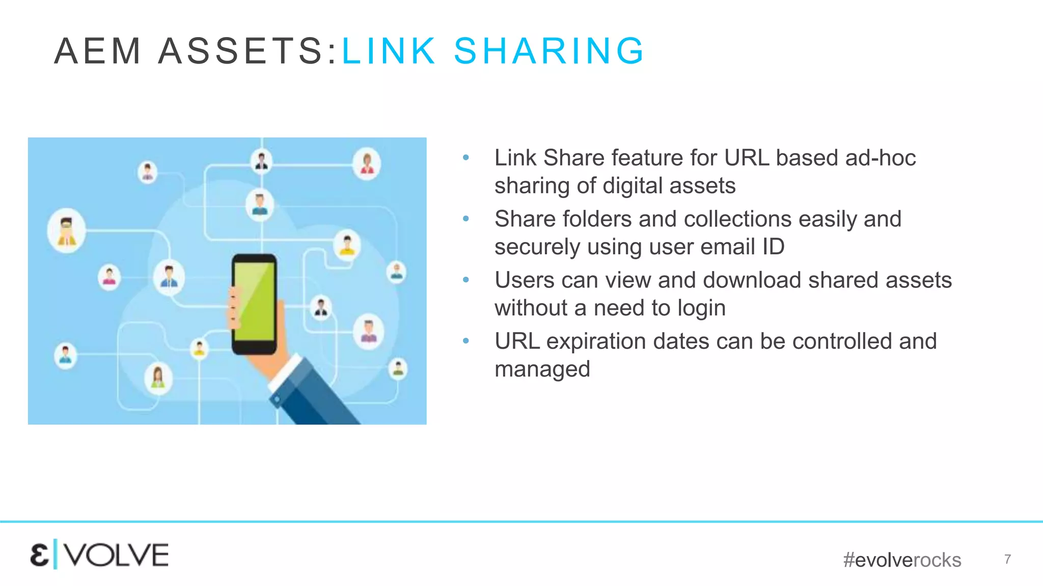 #evolverocks 7
• Link Share feature for URL based ad-hoc
sharing of digital assets
• Share folders and collections easily and
securely using user email ID
• Users can view and download shared assets
without a need to login
• URL expiration dates can be controlled and
managed
AEM ASSETS:LINK SHARING
 