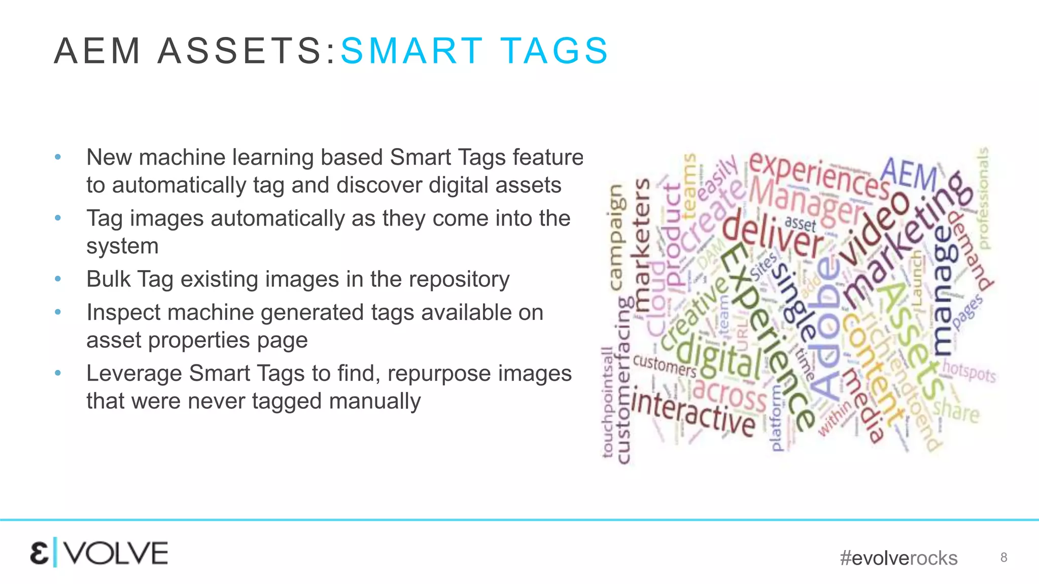 #evolverocks 8
• New machine learning based Smart Tags feature
to automatically tag and discover digital assets
• Tag images automatically as they come into the
system
• Bulk Tag existing images in the repository
• Inspect machine generated tags available on
asset properties page
• Leverage Smart Tags to find, repurpose images
that were never tagged manually
AEM ASSETS:SMART TAGS
 