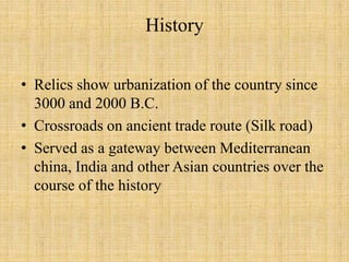 History
• Relics show urbanization of the country since
3000 and 2000 B.C.
• Crossroads on ancient trade route (Silk road)
• Served as a gateway between Mediterranean
china, India and other Asian countries over the
course of the history
 
