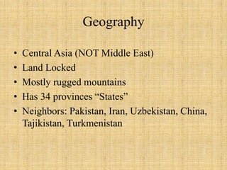 Geography
• Central Asia (NOT Middle East)
• Land Locked
• Mostly rugged mountains
• Has 34 provinces “States”
• Neighbors: Pakistan, Iran, Uzbekistan, China,
Tajikistan, Turkmenistan
 
