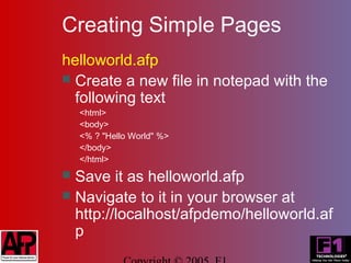 Creating Simple Pages
helloworld.afp
 Create a new file in notepad with the
  following text
    <html>
    <body>
    <% ? "Hello World" %>
    </body>
    </html>
 Save it as helloworld.afp
 Navigate to it in your browser at
  http://localhost/afpdemo/helloworld.af
  p
 