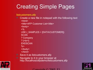 Creating Simple Pages
listcustomers.afp
 Create a new file in notepad with the following text
     <html>
     <title>AFP Customer List</title>
     <body>
     <%
     USE (_SAMPLES + [DATACUSTOMER])
     SCAN
     ? Company
     ? [<br>]
     ENDSCAN
     %>
     </body>
     </html>
   Save it as listcustomers.afp
   Navigate to it in your browser at
    http://localhost/afpdemo/listcustomers.afp
 