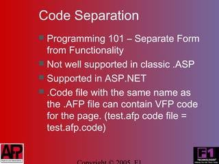 Code Separation
 Programming 101 – Separate Form
  from Functionality
 Not well supported in classic .ASP
 Supported in ASP.NET
 .Code file with the same name as
  the .AFP file can contain VFP code
  for the page. (test.afp code file =
  test.afp.code)
 