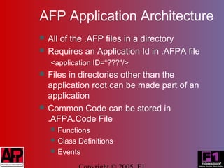 AFP Application Architecture
   All of the .AFP files in a directory
   Requires an Application Id in .AFPA file
    <application ID=“???"/>
   Files in directories other than the
    application root can be made part of an
    application
   Common Code can be stored in
    .AFPA.Code File
       Functions
       Class Definitions
       Events
 