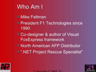 Who Am I
 Mike Feltman
 President F1 Technologies since
  1990
 Co-designer & author of Visual
  FoxExpress framework
 North American AFP Distributor
 “.NET Project Rescue Specialist”
 