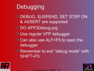 Debugging
 DEBUG, SUSPEND, SET STEP ON
  & ASSERT are supported
 DO AFP3Debug.prg
 Use regular VFP debugger
 Can also use ALF+F5 to open the
  debugger
 Remember to exit “debug mode” with
  SHIFT+F5
 