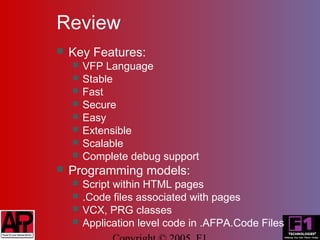 Review
   Key Features:
       VFP Language
       Stable
       Fast
       Secure
       Easy
       Extensible
       Scalable
       Complete debug support
   Programming models:
       Script within HTML pages
       .Code files associated with pages
       VCX, PRG classes
       Application level code in .AFPA.Code Files
 