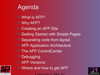Agenda
   What is AFP?
   Why AFP?
   Creating an AFP Site
   Getting Started with Simple Pages
   Separating code from layout
   AFP Application Architecture
   The AFP ControlCenter
   Debugging
   AFP Versions
   Where and how to get AFP
 