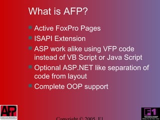 What is AFP?
 Active FoxPro Pages
 ISAPI Extension
 ASP work alike using VFP code
  instead of VB Script or Java Script
 Optional ASP.NET like separation of
  code from layout
 Complete OOP support
 