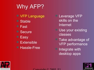 Why AFP?
   VFP Language      Leverage VFP
   Stable             skills on the
                       Internet
   Fast
   Secure
                      Use your existing
                       classes
   Easy
                      Take advantage of
   Extensible         VFP performance
   Hassle-Free       Integrate with
                       desktop apps
 