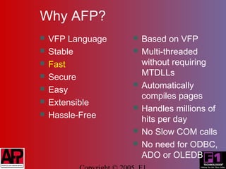 Why AFP?
   VFP Language      Based on VFP
   Stable            Multi-threaded
   Fast               without requiring
   Secure             MTDLLs
   Easy
                      Automatically
                       compiles pages
   Extensible
                      Handles millions of
   Hassle-Free        hits per day
                      No Slow COM calls
                      No need for ODBC,
                       ADO or OLEDB
 
