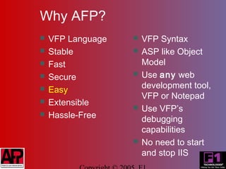 Why AFP?
   VFP Language      VFP Syntax
   Stable            ASP like Object
   Fast               Model
   Secure            Use any web
   Easy               development tool,
                       VFP or Notepad
   Extensible
                      Use VFP’s
   Hassle-Free        debugging
                       capabilities
                      No need to start
                       and stop IIS
 
