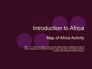 Introduction to Africa
Map of Africa Activity
HSS: 7.4.1 Study the Niger River and the relationship of vegetation zones of
forest, savannah, and desert to trade in gold, salt, food, and slaves; and the
growth of the Ghana and Mali empires.
 