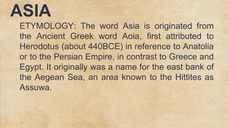 ASIA
✗ ETYMOLOGY: The word Asia is originated from
the Ancient Greek word Aoia, first attributed to
Herodotus (about 440BCE) in reference to Anatolia
or to the Persian Empire, in contrast to Greece and
Egypt. It originally was a name for the east bank of
the Aegean Sea, an area known to the Hittites as
Assuwa.
 