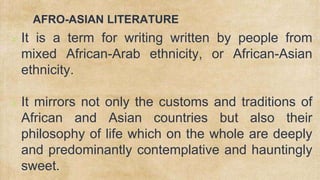 AFRO-ASIAN LITERATURE
✗ It is a term for writing written by people from
mixed African-Arab ethnicity, or African-Asian
ethnicity.
✗ It mirrors not only the customs and traditions of
African and Asian countries but also their
philosophy of life which on the whole are deeply
and predominantly contemplative and hauntingly
sweet.
 
