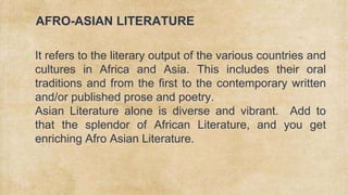 AFRO-ASIAN LITERATURE
✗ It refers to the literary output of the various countries and
cultures in Africa and Asia. This includes their oral
traditions and from the first to the contemporary written
and/or published prose and poetry.
✗ Asian Literature alone is diverse and vibrant. Add to
that the splendor of African Literature, and you get
enriching Afro Asian Literature.
 