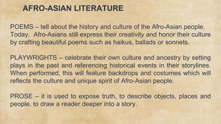 AFRO-ASIAN LITERATURE
POEMS – tell about the history and culture of the Afro-Asian people.
Today, Afro-Asians still express their creativity and honor their culture
by crafting beautiful poems such as haikus, ballads or sonnets.
PLAYWRIGHTS – celebrate their own culture and ancestry by setting
plays in the past and referencing historical events in their storylines.
When performed, this will feature backdrops and costumes which will
reflects the culture and unique spirit of Afro-Asian people.
PROSE – it is used to expose truth, to describe objects, places and
people, to draw a reader deeper into a story.
 