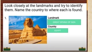 LOOK Closely at the landmarks and to
identify them. Name the country to
where each is found.
Guess what
G_ _ _T S_ _ _NX OF
_ _ Z_
GREAT SPHINX OF GIZA
EGYPT
 
