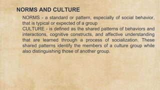 NORMS AND CULTURE
✗ NORMS - a standard or pattern, especially of social behavior,
that is typical or expected of a group
✗ CULTURE - is defined as the shared patterns of behaviors and
interactions, cognitive constructs, and affective understanding
that are learned through a process of socialization. These
shared patterns identify the members of a culture group while
also distinguishing those of another group.
 