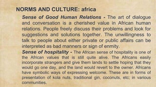 NORMS AND CULTURE: africa
✗ Sense of Good Human Relations - The art of dialogue
and conversation is a cherished value in African human
relations. People freely discuss their problems and look for
suggestions and solutions together. The unwillingness to
talk to people about either private or public affairs can be
interpreted as bad manners or sign of enmity.
✗ Sense of hospitality - The African sense of hospitality is one of
the African values that is still quite alive. The Africans easily
incorporate strangers and give them lands to settle hoping that they
would go one day, and the land would revert to the owner. Africans
have symbolic ways of expressing welcome. These are in forms of
presentation of kola nuts, traditional gin, coconuts, etc; in various
communities.
 