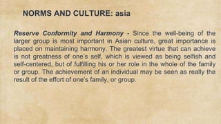 NORMS AND CULTURE: asia
✗ Reserve Conformity and Harmony - Since the well-being of the
larger group is most important in Asian culture, great importance is
placed on maintaining harmony. The greatest virtue that can achieve
is not greatness of one’s self, which is viewed as being selfish and
self-centered, but of fulfilling his or her role in the whole of the family
or group. The achievement of an individual may be seen as really the
result of the effort of one’s family, or group.
 