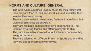 NORMS AND CULTURE: GENERAL
✗ The Afro-Asian countries usually cared for their family first;
then they are fond of their social values; and specially, their
love for their own country.
✗ They are also active in celebrating festivals that reflects their
own characteristics as an Asian.
✗ They are religious because they give importance to 'The
Creator' by giving thanks and offering prayers to Him.
✗ They are also active if we talk about literature because they
are good writers.
✗ They are talented on different branch of sports and arts that
they are about to compete worldwide.
 