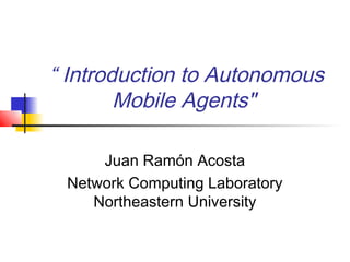 “ Introduction to Autonomous
Mobile Agents"
Juan Ramón Acosta
Network Computing Laboratory
Northeastern University
 