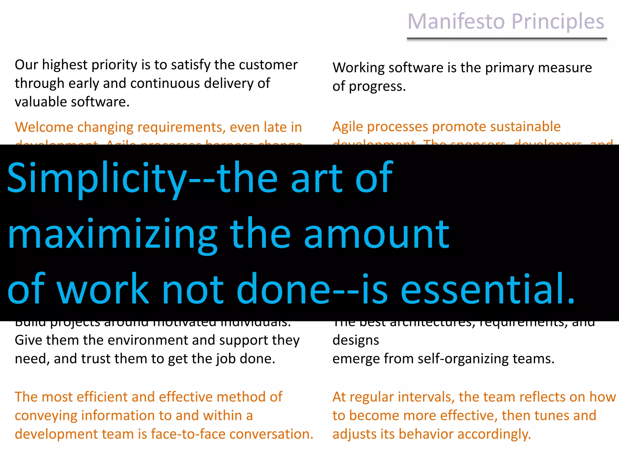 Manifesto Principles Our highest priority is to satisfy the customer through early and continuous delivery of valuable software.Working software is the primary measure of progress.Agile processes promote sustainable development. The sponsors, developers, and users should be able to maintain a constant pace indefinitely.Welcome changing requirements, even late in development. Agile processes harness change for the customer's competitive advantage.Our highest priority is to satisfy the customer through early and continuous delivery of valuable software.Deliver working software frequently, from a couple of weeks to a couple of months, with a preference to the shorter timescale.Continuous attention to technical excellence and good design enhances agility.Business people and developers must work together daily throughout the project.Simplicity--the art of maximizing the amount of work not done--is essential.Build projects around motivated individuals. Give them the environment and support they need, and trust them to get the job done.The best architectures, requirements, and designs emerge from self-organizing teams.The most efficient and effective method of conveying information to and within a development team is face-to-face conversation.At regular intervals, the team reflects on how to become more effective, then tunes and adjusts its behavior accordingly.