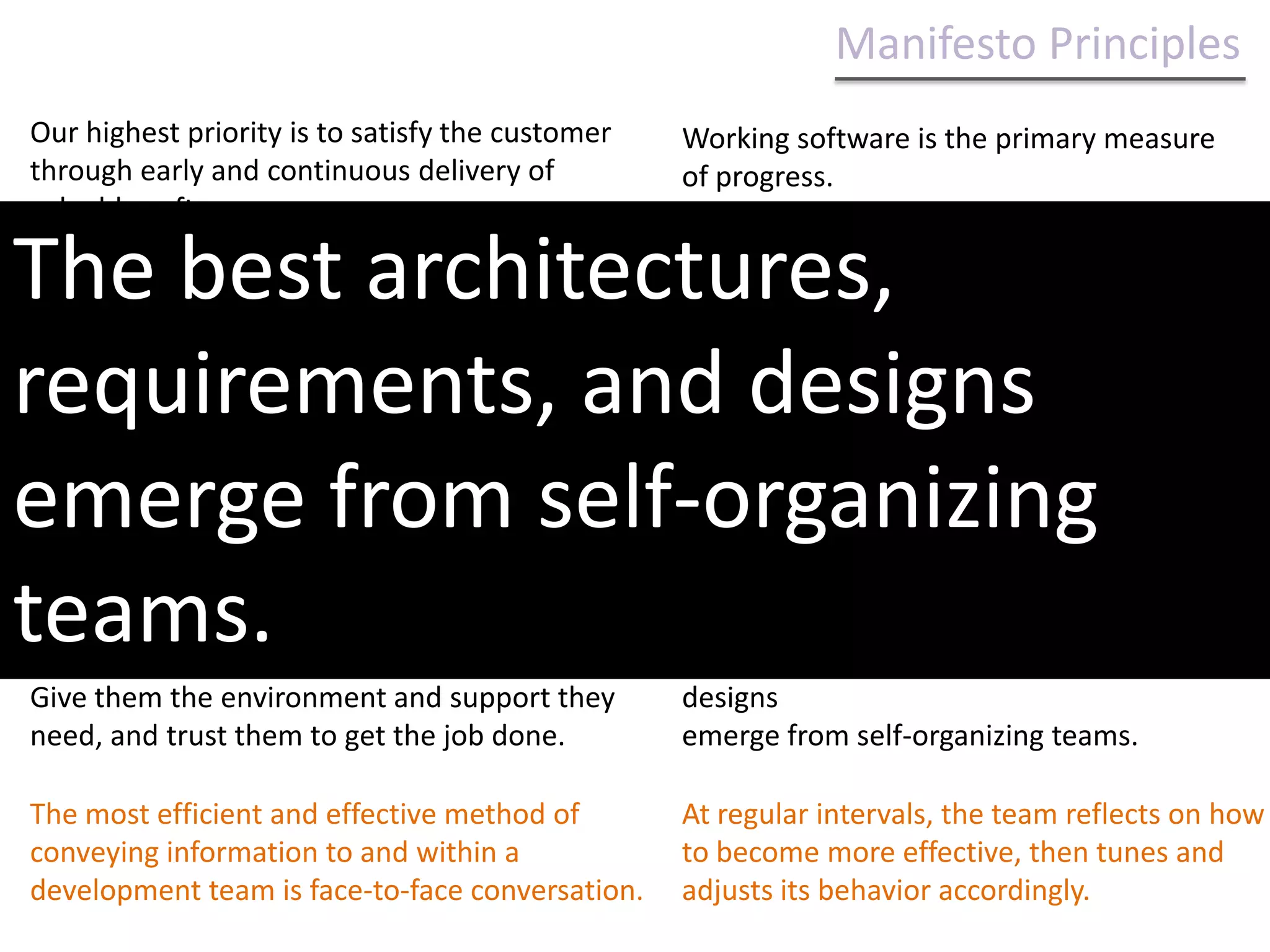 Manifesto Principles Our highest priority is to satisfy the customer through early and continuous delivery of valuable software.Working software is the primary measure of progress.Welcome changing requirements, even late in development. Agile processes harness change for the customer's competitive advantage.Agile processes promote sustainable development. The sponsors, developers, and users should be able to maintain a constant pace indefinitely.Welcome changing requirements, even late in development. Agile processes harness change for the customer's competitive advantage.Deliver working software frequently, from a couple of weeks to a couple of months, with a preference to the shorter timescale.Continuous attention to technical excellence and good design enhances agility.Business people and developers must work together daily throughout the project.Simplicity--the art of maximizing the amount of work not done--is essential.Build projects around motivated individuals. Give them the environment and support they need, and trust them to get the job done.The best architectures, requirements, and designs emerge from self-organizing teams.The most efficient and effective method of conveying information to and within a development team is face-to-face conversation.At regular intervals, the team reflects on how to become more effective, then tunes and adjusts its behavior accordingly.