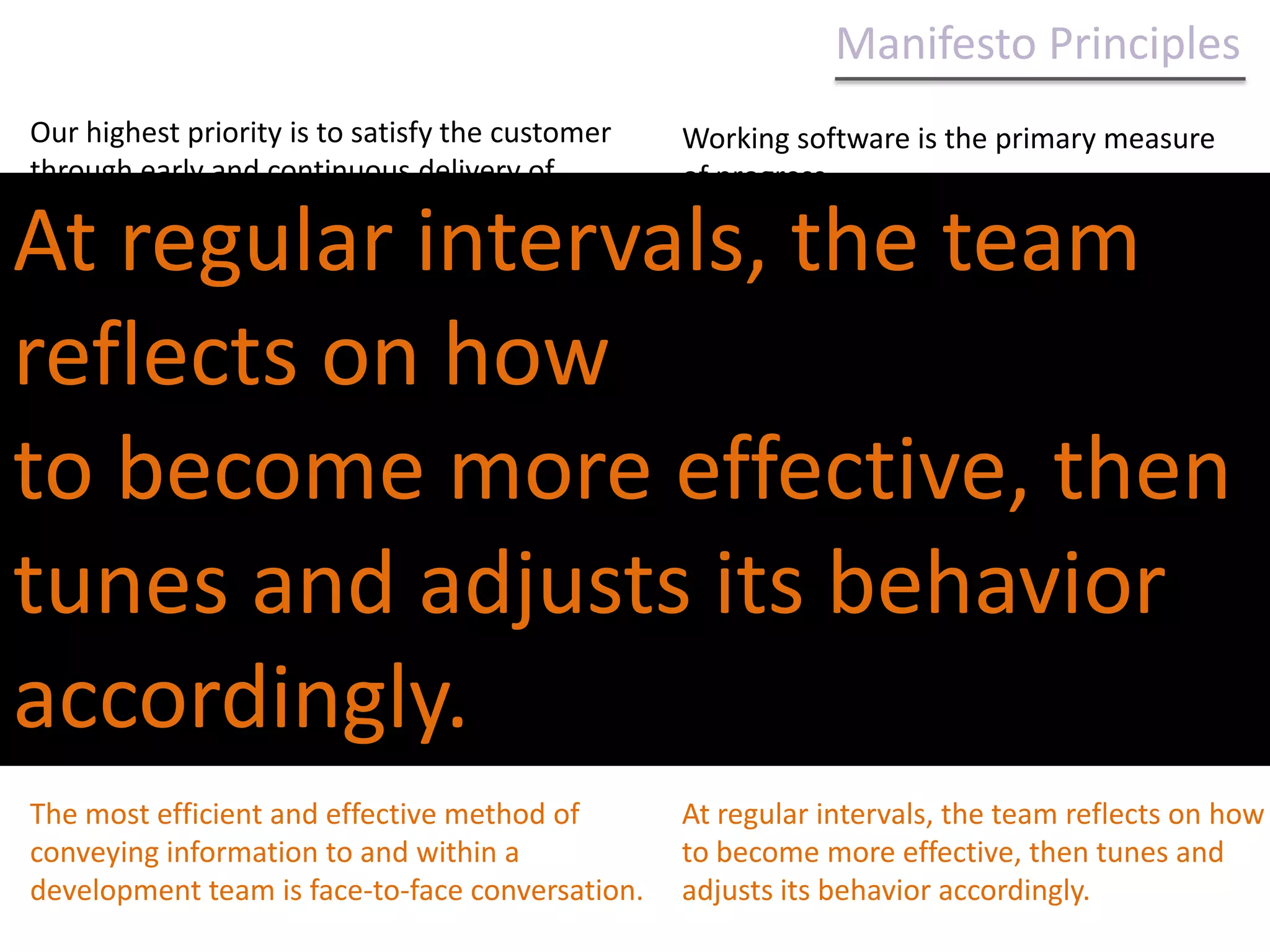 Manifesto Principles Our highest priority is to satisfy the customer through early and continuous delivery of valuable software.Working software is the primary measure of progress.Deliver working software frequently, from a couple of weeks to a couple of months, with a preference to the shorter timescale.Agile processes promote sustainable development. The sponsors, developers, and users should be able to maintain a constant pace indefinitely.Welcome changing requirements, even late in development. Agile processes harness change for the customer's competitive advantage.Deliver working software frequently, from a couple of weeks to a couple of months, with a preference to the shorter timescale.Continuous attention to technical excellence and good design enhances agility.Business people and developers must work together daily throughout the project.Simplicity--the art of maximizing the amount of work not done--is essential.Build projects around motivated individuals. Give them the environment and support they need, and trust them to get the job done.The best architectures, requirements, and designs emerge from self-organizing teams.The most efficient and effective method of conveying information to and within a development team is face-to-face conversation.At regular intervals, the team reflects on how to become more effective, then tunes and adjusts its behavior accordingly.