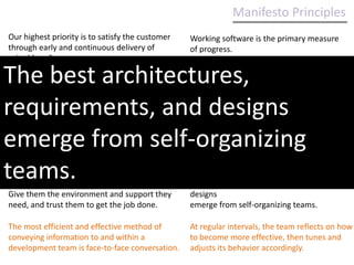Manifesto Principles Our highest priority is to satisfy the customer through early and continuous delivery of valuable software.Working software is the primary measure of progress.Welcome changing requirements, even late in development. Agile processes harness change for the customer's competitive advantage.Agile processes promote sustainable development. The sponsors, developers, and users should be able to maintain a constant pace indefinitely.Welcome changing requirements, even late in development. Agile processes harness change for the customer's competitive advantage.Deliver working software frequently, from a couple of weeks to a couple of months, with a preference to the shorter timescale.Continuous attention to technical excellence and good design enhances agility.Business people and developers must work together daily throughout the project.Simplicity--the art of maximizing the amount of work not done--is essential.Build projects around motivated individuals. Give them the environment and support they need, and trust them to get the job done.The best architectures, requirements, and designs emerge from self-organizing teams.The most efficient and effective method of conveying information to and within a development team is face-to-face conversation.At regular intervals, the team reflects on how to become more effective, then tunes and adjusts its behavior accordingly.
