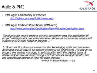 Agile & PMI
• PMI Agile Community of Practice
      http://agile.vc.pmi.org/Public/Home.aspx

• PMI Agile Certified Practitioner (PMI-ACP)
      http://www.pmi.org/en/Certification/New-PMI-Agile-Certification.aspx

"Good practice means there is general agreement that the application of
project management processes has been shown to enhance the chances of
success over a wide range of projects ..."

"...Good practice does not mean that the knowledge, skills and processes
described should always be applied uniformly on all projects. For any given
project, the project manager, in collaboration with the project team, is
always responsible for determining which processes are appropriate, and
the appropriate degree of rigor for each process.“
                                  - PMBOK 4th Edition Chapter 1 – 1.1



                                                                              20
 