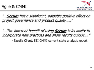 Agile & CMMI

“…Scrum has a significant, palpable positive effect on
project governance and product quality…..”

“…The inherent benefit of using Scrum is its ability to
incorporate new practices and show results quickly….”
     - Excella Client, SEI CMMI current state analysis report




                                                                22
 