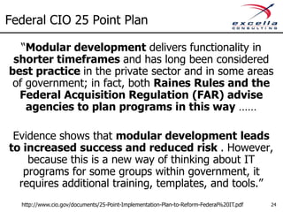 Federal CIO 25 Point Plan

   “Modular development delivers functionality in
 shorter timeframes and has long been considered
best practice in the private sector and in some areas
 of government; in fact, both Raines Rules and the
  Federal Acquisition Regulation (FAR) advise
    agencies to plan programs in this way ……

 Evidence shows that modular development leads
to increased success and reduced risk . However,
    because this is a new way of thinking about IT
   programs for some groups within government, it
  requires additional training, templates, and tools.”
  http://www.cio.gov/documents/25-Point-Implementation-Plan-to-Reform-Federal%20IT.pdf   24
 