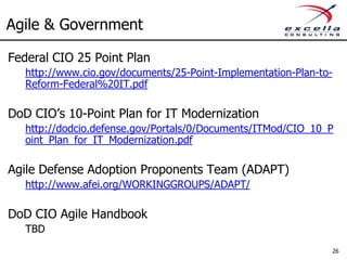 Agile & Government

Federal CIO 25 Point Plan
   http://www.cio.gov/documents/25-Point-Implementation-Plan-to-
   Reform-Federal%20IT.pdf

DoD CIO’s 10-Point Plan for IT Modernization
   http://dodcio.defense.gov/Portals/0/Documents/ITMod/CIO_10_P
   oint_Plan_for_IT_Modernization.pdf

Agile Defense Adoption Proponents Team (ADAPT)
   http://www.afei.org/WORKINGGROUPS/ADAPT/

DoD CIO Agile Handbook
   TBD
                                                               26
 