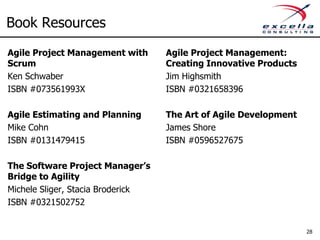 Book Resources
Agile Project Management with      Agile Project Management:
Scrum                              Creating Innovative Products
Ken Schwaber                       Jim Highsmith
ISBN #073561993X                   ISBN #0321658396

Agile Estimating and Planning      The Art of Agile Development
Mike Cohn                          James Shore
ISBN #0131479415                   ISBN #0596527675

The Software Project Manager’s
Bridge to Agility
Michele Sliger, Stacia Broderick
ISBN #0321502752


                                                                  28
 