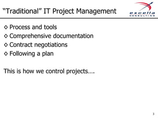 “Traditional” IT Project Management

◊ Process and tools
◊ Comprehensive documentation
◊ Contract negotiations
◊ Following a plan

This is how we control projects….




                                      3
 