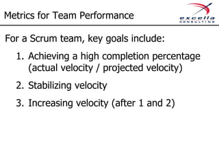 Metrics for Team Performance

For a Scrum team, key goals include:
  1. Achieving a high completion percentage
     (actual velocity / projected velocity)
  2. Stabilizing velocity
  3. Increasing velocity (after 1 and 2)
 