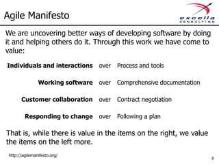 Agile Manifesto
We are uncovering better ways of developing software by doing
it and helping others do it. Through this work we have come to
value:
Individuals and interactions       over   Process and tools

                Working software   over   Comprehensive documentation

       Customer collaboration      over   Contract negotiation

         Responding to change      over   Following a plan

That is, while there is value in the items on the right, we value
the items on the left more.
 http://agilemanifesto.org/
                                                                        8
 