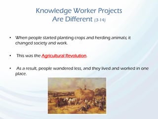 Knowledge Worker Projects
Are Different (3-14)
• When people started planting crops and herding animals, it
changed society and work.
• This was the Agricultural Revolution.
• As a result, people wandered less, and they lived and worked in one
place.
 