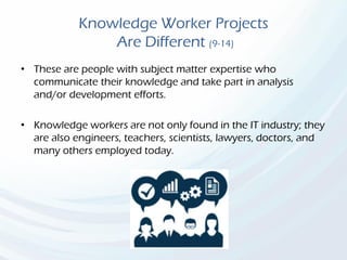 Knowledge Worker Projects
Are Different (9-14)
• These are people with subject matter expertise who
communicate their knowledge and take part in analysis
and/or development efforts.
• Knowledge workers are not only found in the IT industry; they
are also engineers, teachers, scientists, lawyers, doctors, and
many others employed today.
 