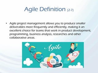 Agile Definition (2-7)
• Agile project management allows you to produce smaller
deliverables more frequently and efficiently, making it an
excellent choice for teams that work in product development,
programming, business analysis, researches and other
collaborative areas.
 