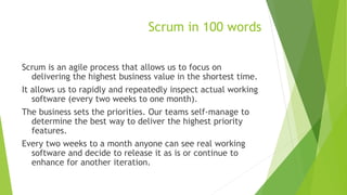 Scrum in 100 words
Scrum is an agile process that allows us to focus on
delivering the highest business value in the shortest time.
It allows us to rapidly and repeatedly inspect actual working
software (every two weeks to one month).
The business sets the priorities. Our teams self-manage to
determine the best way to deliver the highest priority
features.
Every two weeks to a month anyone can see real working
software and decide to release it as is or continue to
enhance for another iteration.
 