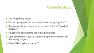 Characteristics
 Self-organizing teams
 Product progresses in a series of month-long “sprints”
 Requirements are captured as items in a list of “product
backlog”
 No specific engineering practices prescribed
 Uses generative rules to create an agile environment for
delivering projects
 One of the “agile processes”
 