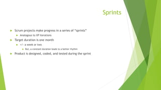 Sprints
 Scrum projects make progress in a series of “sprints”
 Analogous to XP iterations
 Target duration is one month
 +/- a week or two
 But, a constant duration leads to a better rhythm
 Product is designed, coded, and tested during the sprint
 