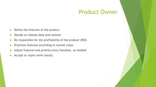 Product Owner
 Define the features of the product
 Decide on release date and content
 Be responsible for the profitability of the product (ROI)
 Prioritize features according to market value
 Adjust features and priority every iteration, as needed
 Accept or reject work results.
 